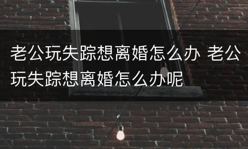 老公玩失踪想离婚怎么办 老公玩失踪想离婚怎么办呢