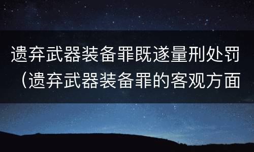 遗弃武器装备罪既遂量刑处罚（遗弃武器装备罪的客观方面表现为）