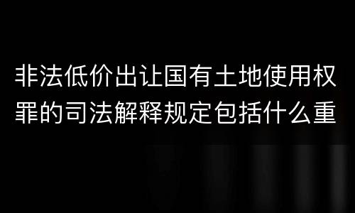 非法低价出让国有土地使用权罪的司法解释规定包括什么重要内容
