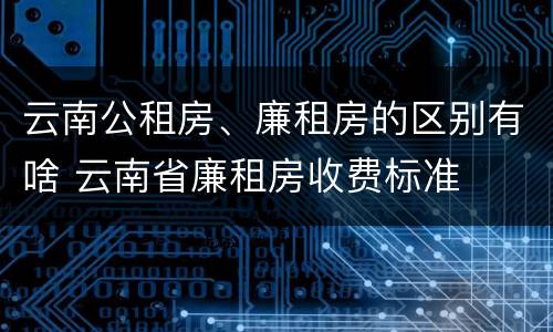 云南公租房、廉租房的区别有啥 云南省廉租房收费标准