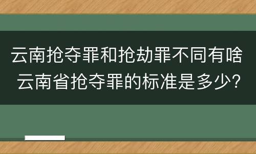云南抢夺罪和抢劫罪不同有啥 云南省抢夺罪的标准是多少?