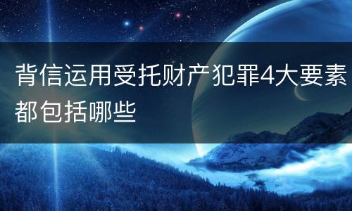 背信运用受托财产犯罪4大要素都包括哪些