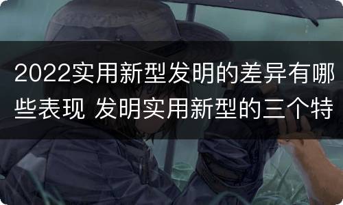 2022实用新型发明的差异有哪些表现 发明实用新型的三个特点
