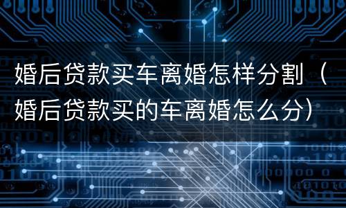 婚后贷款买车离婚怎样分割（婚后贷款买的车离婚怎么分）