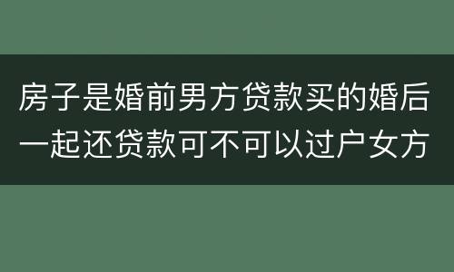 房子是婚前男方贷款买的婚后一起还贷款可不可以过户女方名下