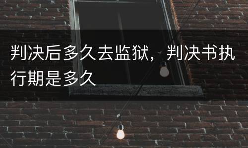 判决后多久去监狱，判决书执行期是多久