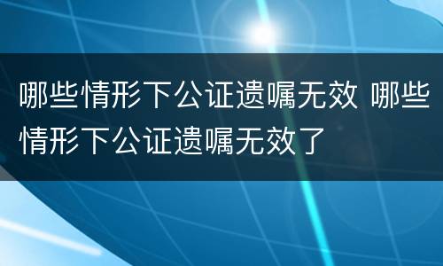 哪些情形下公证遗嘱无效 哪些情形下公证遗嘱无效了