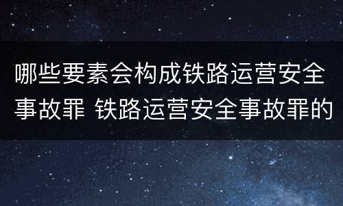 哪些要素会构成铁路运营安全事故罪 铁路运营安全事故罪的犯罪客体