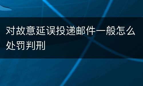 对故意延误投递邮件一般怎么处罚判刑