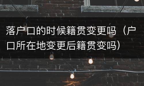 落户口的时候籍贯变更吗（户口所在地变更后籍贯变吗）