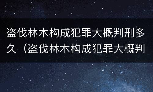 盗伐林木构成犯罪大概判刑多久（盗伐林木构成犯罪大概判刑多久呢）