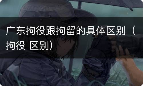 广东拘役跟拘留的具体区别（拘役 区别）