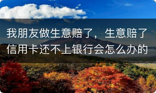 我朋友做生意赔了，生意赔了信用卡还不上银行会怎么办的啊