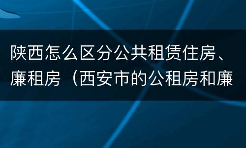 陕西怎么区分公共租赁住房、廉租房（西安市的公租房和廉租房）