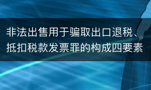 非法出售用于骗取出口退税、抵扣税款发票罪的构成四要素具体是什么