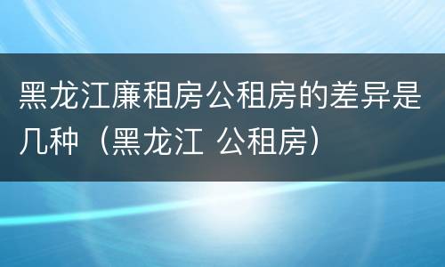 黑龙江廉租房公租房的差异是几种（黑龙江 公租房）