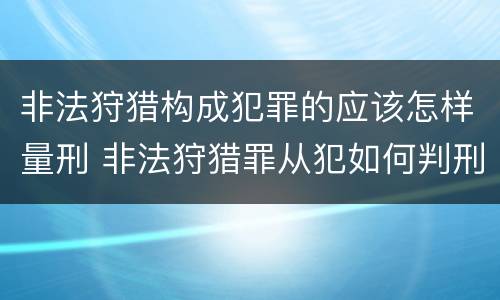 非法狩猎构成犯罪的应该怎样量刑 非法狩猎罪从犯如何判刑