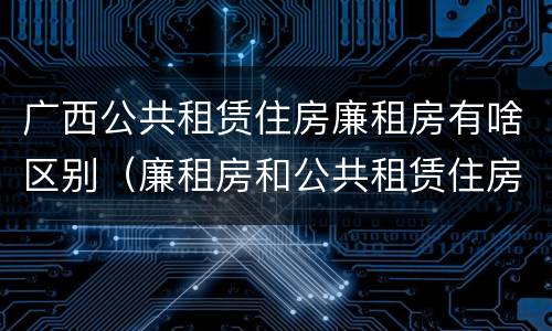 广西公共租赁住房廉租房有啥区别（廉租房和公共租赁住房的区别）