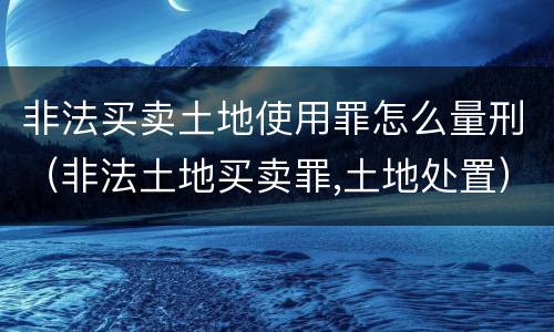 非法买卖土地使用罪怎么量刑（非法土地买卖罪,土地处置）