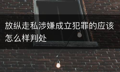 放纵走私涉嫌成立犯罪的应该怎么样判处