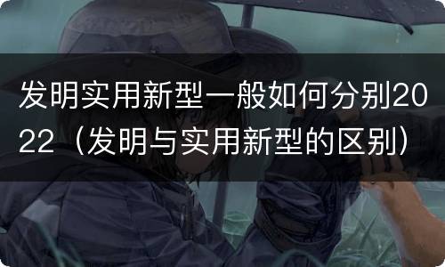 发明实用新型一般如何分别2022（发明与实用新型的区别）