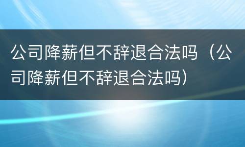 公司降薪但不辞退合法吗（公司降薪但不辞退合法吗）