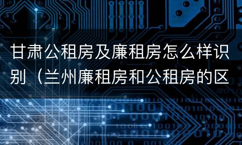 甘肃公租房及廉租房怎么样识别（兰州廉租房和公租房的区别）
