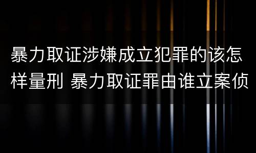 暴力取证涉嫌成立犯罪的该怎样量刑 暴力取证罪由谁立案侦查