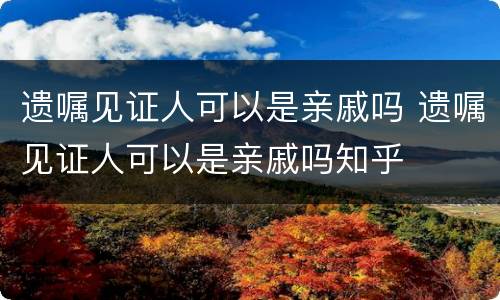 遗嘱见证人可以是亲戚吗 遗嘱见证人可以是亲戚吗知乎