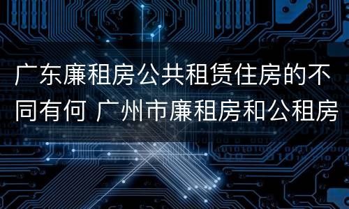 广东廉租房公共租赁住房的不同有何 广州市廉租房和公租房的区别