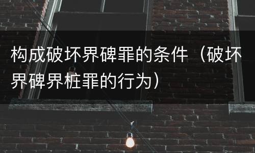 构成破坏界碑罪的条件（破坏界碑界桩罪的行为）