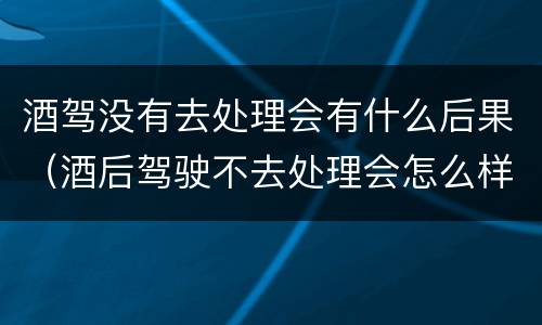 酒驾没有去处理会有什么后果（酒后驾驶不去处理会怎么样）