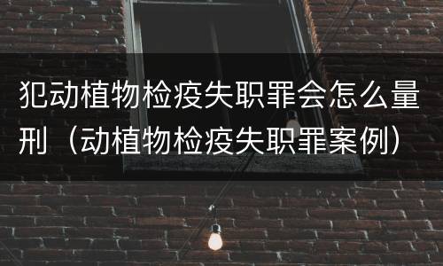 犯动植物检疫失职罪会怎么量刑（动植物检疫失职罪案例）
