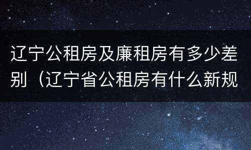 辽宁公租房及廉租房有多少差别(辽宁省公租房有什么新规定)