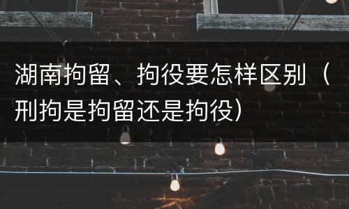 湖南拘留、拘役要怎样区别（刑拘是拘留还是拘役）
