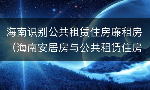 海南识别公共租赁住房廉租房（海南安居房与公共租赁住房新政策）
