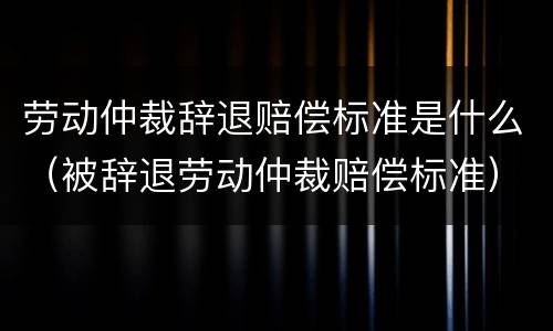 劳动仲裁辞退赔偿标准是什么（被辞退劳动仲裁赔偿标准）