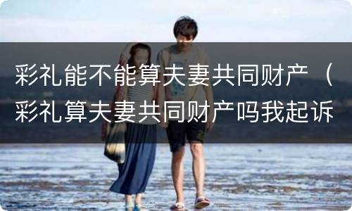 彩礼能不能算夫妻共同财产（彩礼算夫妻共同财产吗我起诉离婚会不会分割财产）