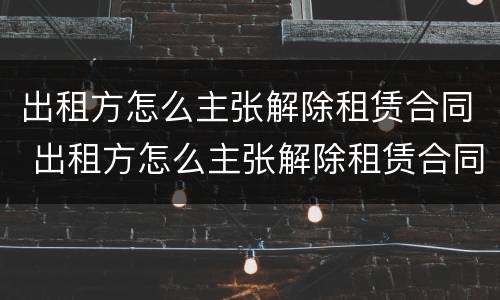 出租方怎么主张解除租赁合同 出租方怎么主张解除租赁合同的权利
