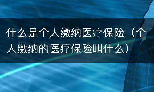 什么是个人缴纳医疗保险（个人缴纳的医疗保险叫什么）