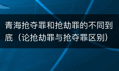 青海抢夺罪和抢劫罪的不同到底（论抢劫罪与抢夺罪区别）