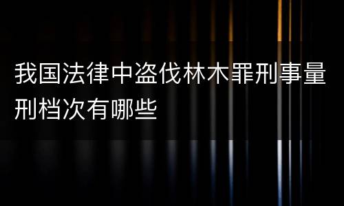 我国法律中盗伐林木罪刑事量刑档次有哪些