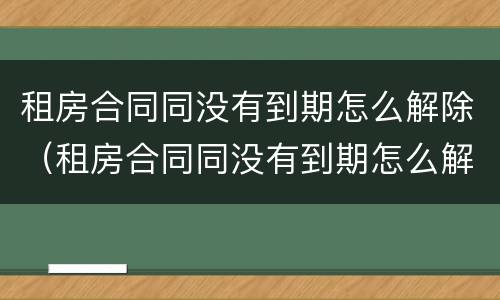 租房合同同没有到期怎么解除（租房合同同没有到期怎么解除协议）