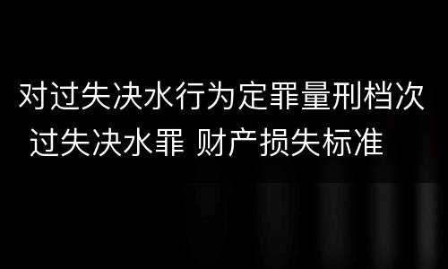 对过失决水行为定罪量刑档次 过失决水罪 财产损失标准