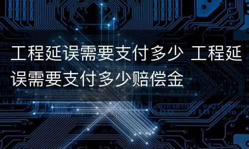 工程延误需要支付多少 工程延误需要支付多少赔偿金