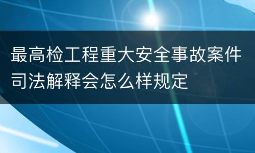 最高检工程重大安全事故案件司法解释会怎么样规定