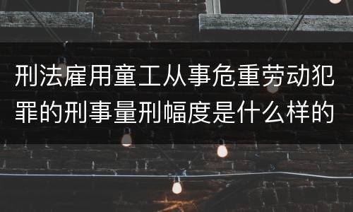 刑法雇用童工从事危重劳动犯罪的刑事量刑幅度是什么样的