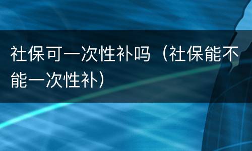 社保可一次性补吗（社保能不能一次性补）