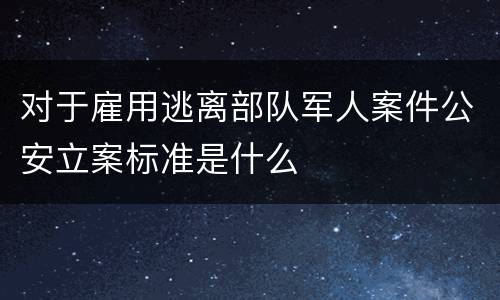 对于雇用逃离部队军人案件公安立案标准是什么