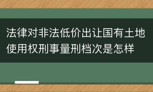 法律对非法低价出让国有土地使用权刑事量刑档次是怎样